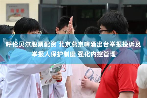 呼伦贝尔股票配资 北京燕京啤酒出台举报投诉及举报人保护制度 强化内控管理