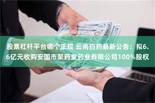 股票杠杆平台哪个正规 云南白药最新公告：拟6.6亿元收购安国市聚药堂药业有限公司100%股权