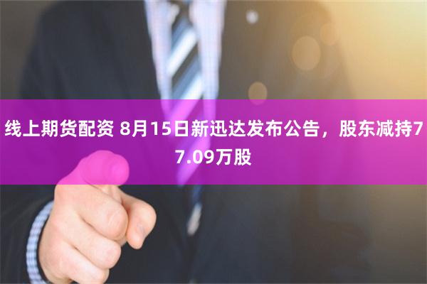 线上期货配资 8月15日新迅达发布公告,股东减持77.09万股