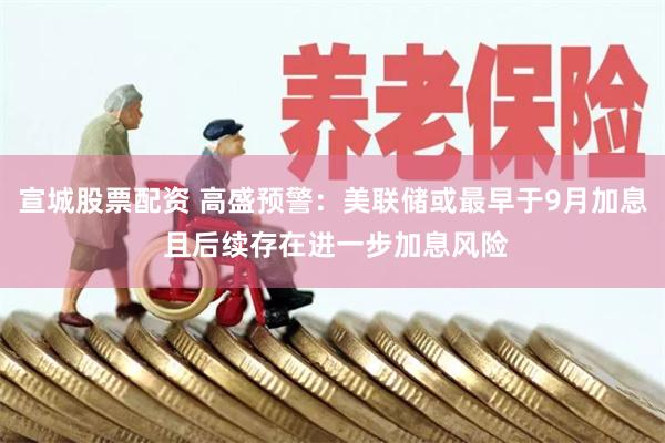 宣城股票配资 高盛预警：美联储或最早于9月加息 且后续存在进一步加息风险