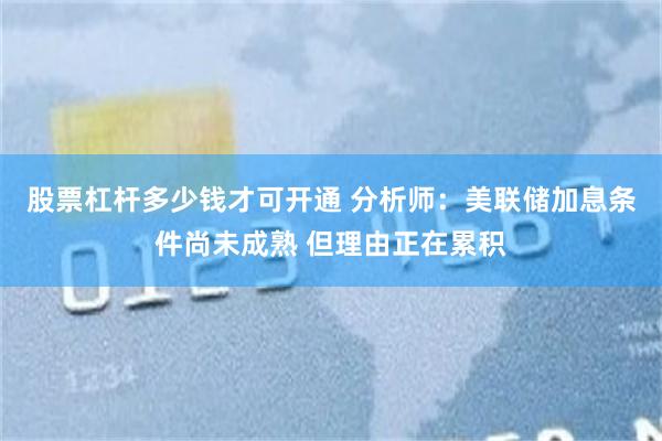 股票杠杆多少钱才可开通 分析师：美联储加息条件尚未成熟 但理由正在累积