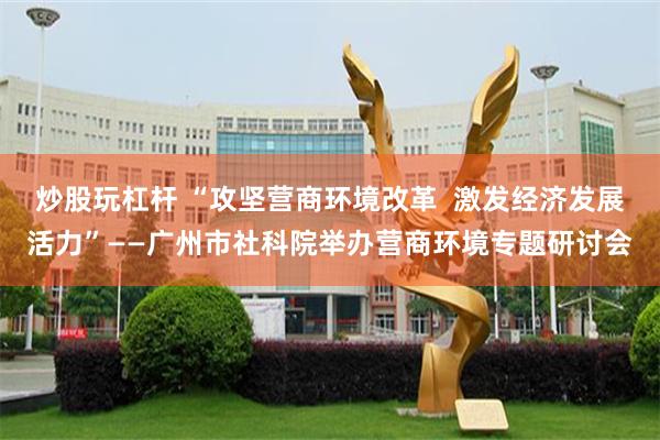 炒股玩杠杆 “攻坚营商环境改革 激发经济发展活力”——广州市社科院举办营商环境专题研讨会
