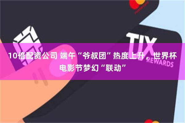 10倍配资公司 端午“爷叔团”热度上升，世界杯电影节梦幻“联动”