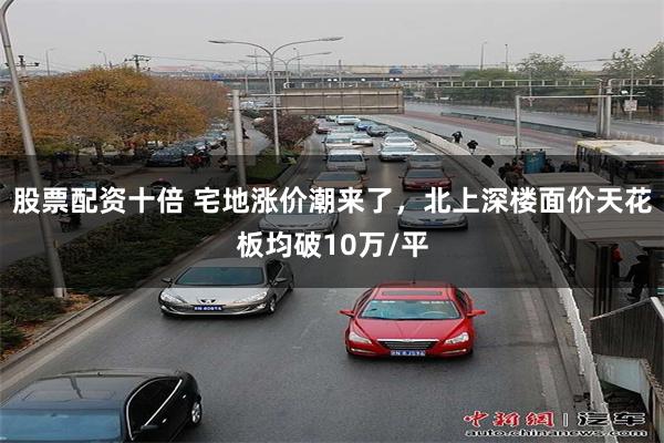 股票配资十倍 宅地涨价潮来了，北上深楼面价天花板均破10万/平
