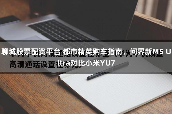 聊城股票配资平台 都市精英购车指南，问界新M5 Ultra对比小米YU7