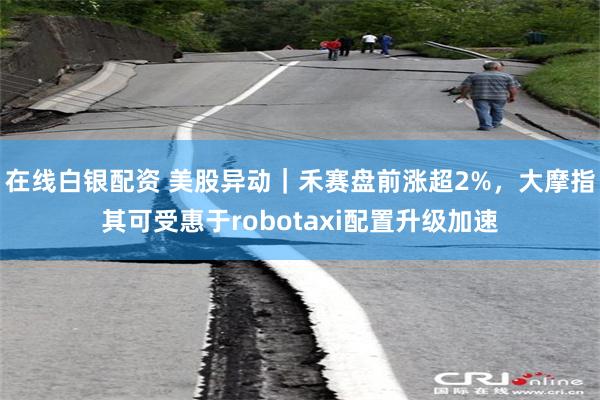 在线白银配资 美股异动｜禾赛盘前涨超2%，大摩指其可受惠于robotaxi配置升级加速