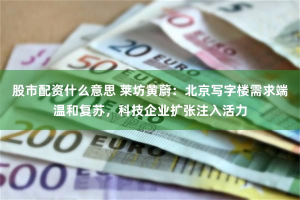 股市配资什么意思 莱坊黄蔚：北京写字楼需求端温和复苏，科技企业扩张注入活力