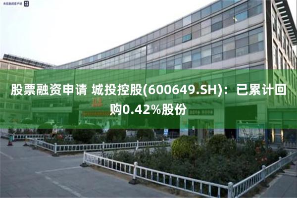 股票融资申请 城投控股(600649.SH)：已累计回购0.42%股份