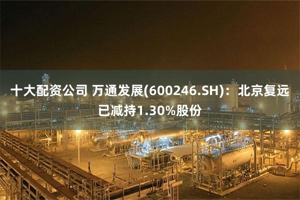 十大配资公司 万通发展(600246.SH)：北京复远已减持1.30%股份