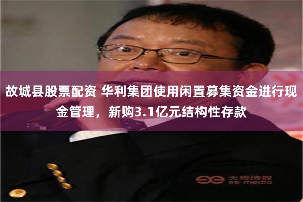 故城县股票配资 华利集团使用闲置募集资金进行现金管理，新购3.1亿元结构性存款