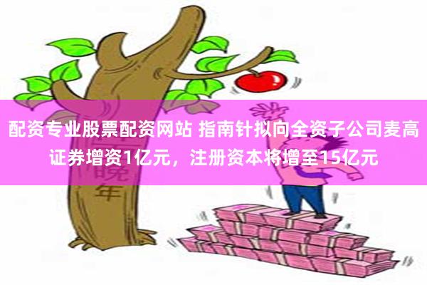 配资专业股票配资网站 指南针拟向全资子公司麦高证券增资1亿元，注册资本将增至15亿元