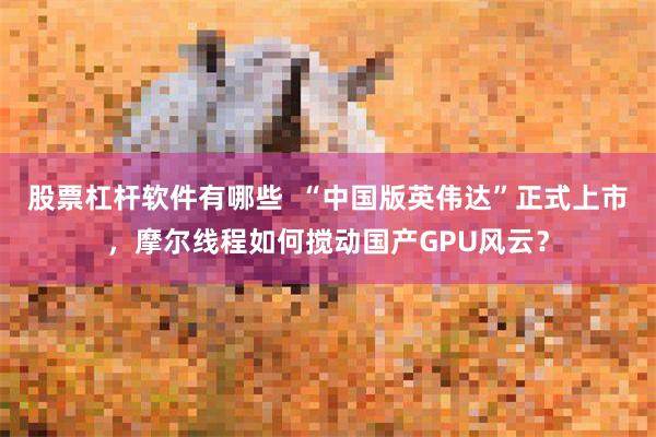 股票杠杆软件有哪些  “中国版英伟达”正式上市，摩尔线程如何搅动国产GPU风云？