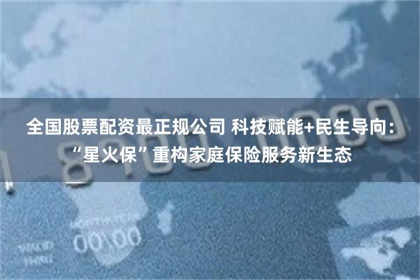 全国股票配资最正规公司 科技赋能+民生导向：“星火保”重构家庭保险服务新生态