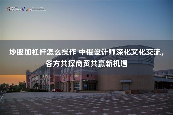 炒股加杠杆怎么操作 中俄设计师深化文化交流，各方共探商贸共赢新机遇