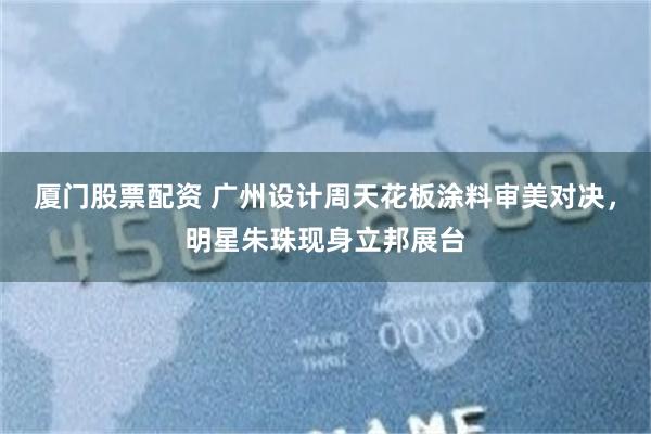 厦门股票配资 广州设计周天花板涂料审美对决，明星朱珠现身立邦展台