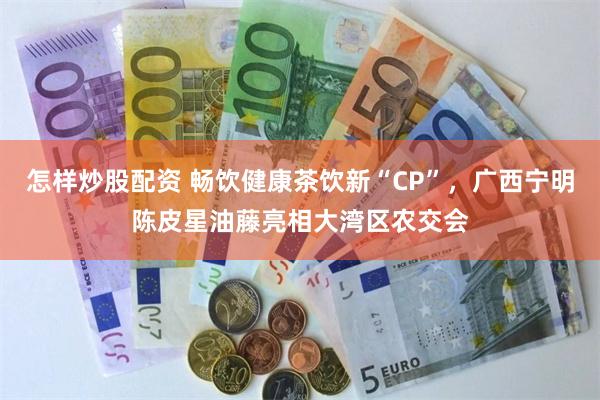 怎样炒股配资 畅饮健康茶饮新“CP”，广西宁明陈皮星油藤亮相大湾区农交会