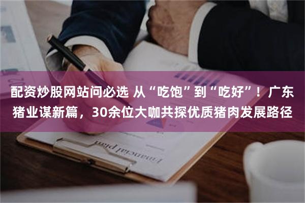 配资炒股网站问必选 从“吃饱”到“吃好”！广东猪业谋新篇，30余位大咖共探优质猪肉发展路径