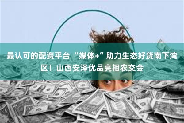 最认可的配资平台 “媒体+”助力生态好货南下湾区！山西安泽优品亮相农交会