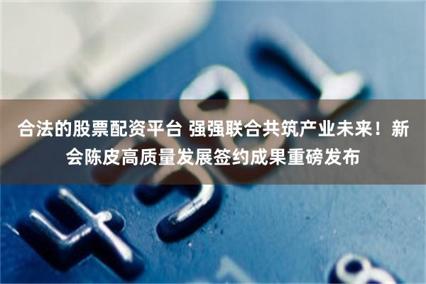 合法的股票配资平台 强强联合共筑产业未来！新会陈皮高质量发展签约成果重磅发布