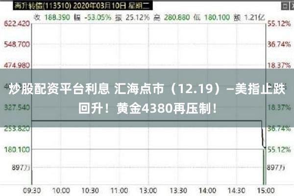 炒股配资平台利息 汇海点市(12.19)—美指止跌回升!黄金4380再压制!
