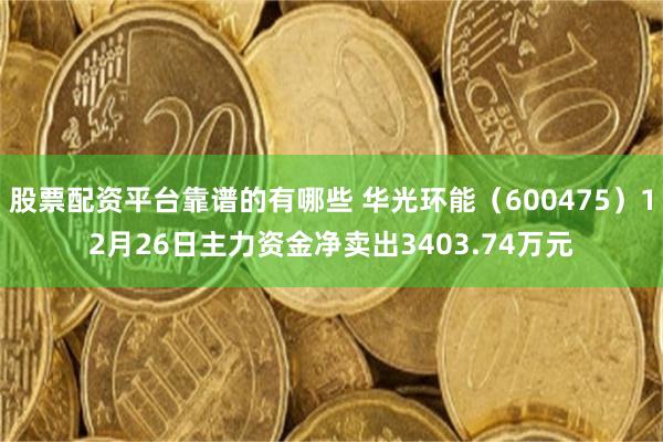 股票配资平台靠谱的有哪些 华光环能（600475）12月26日主力资金净卖出3403.74万元