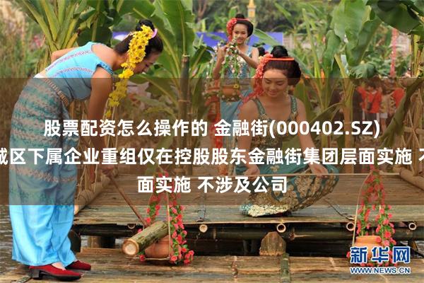 股票配资怎么操作的 金融街(000402.SZ):本次西城区下属企业重组仅在控股股东金融街集团层面实施 不涉及公司