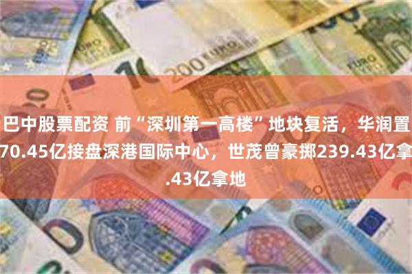 巴中股票配资 前“深圳第一高楼”地块复活，华润置地70.45亿接盘深港国际中心，世茂曾豪掷239.43亿拿地
