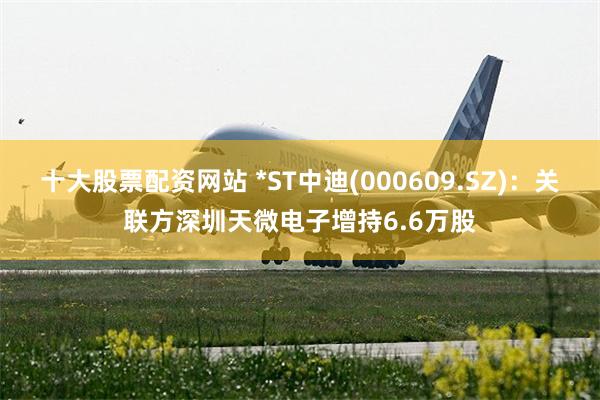 十大股票配资网站 *ST中迪(000609.SZ)：关联方深圳天微电子增持6.6万股