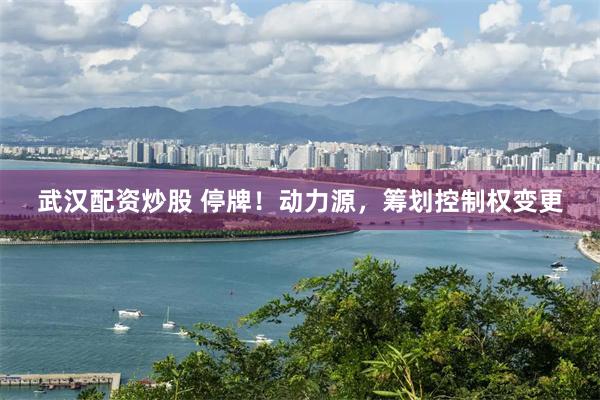 武汉配资炒股 停牌！动力源，筹划控制权变更