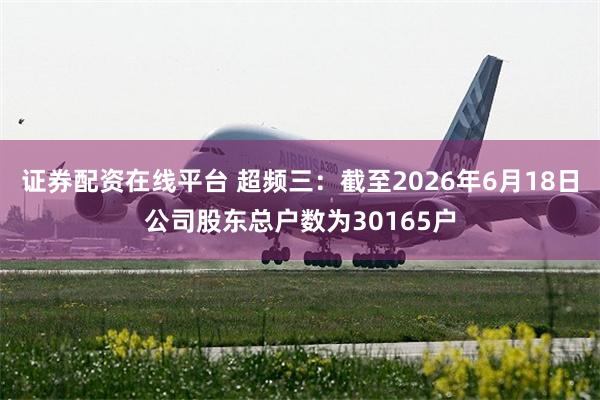 证券配资在线平台 超频三：截至2026年6月18日公司股东总户数为30165户