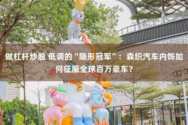 做杠杆炒股 低调的“隐形冠军”:森织汽车内饰如何征服全球百万豪车?