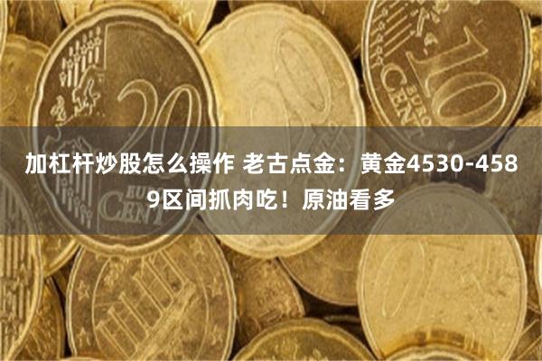 加杠杆炒股怎么操作 老古点金：黄金4530-4589区间抓肉吃！原油看多