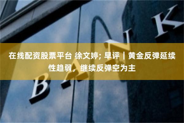 在线配资股票平台 徐文婷; 早评｜黄金反弹延续性趋弱，继续反弹空为主