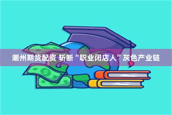 潮州期货配资 斩断“职业闭店人”灰色产业链