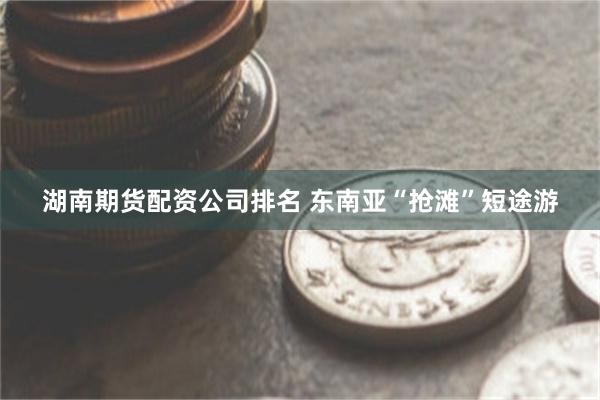 湖南期货配资公司排名 东南亚“抢滩”短途游