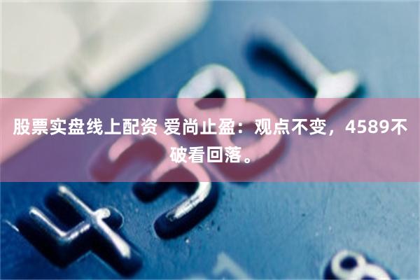 股票实盘线上配资 爱尚止盈：观点不变，4589不破看回落。