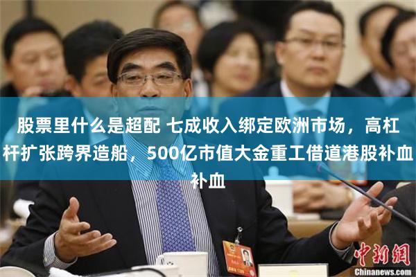 股票里什么是超配 七成收入绑定欧洲市场，高杠杆扩张跨界造船，500亿市值大金重工借道港股补血
