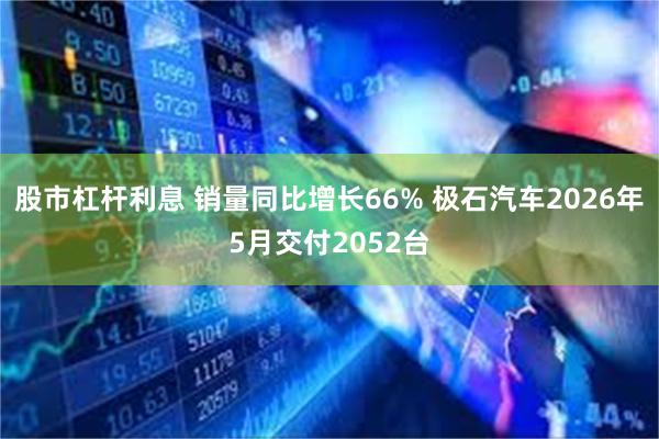 股市杠杆利息 销量同比增长66% 极石汽车2026年5月交付2052台