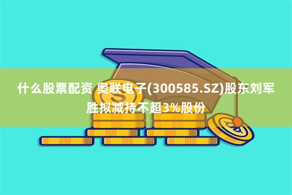 什么股票配资 奥联电子(300585.SZ)股东刘军胜拟减持不超3%股份