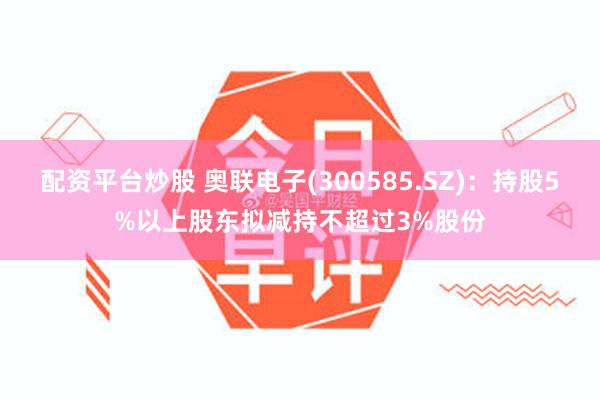 配资平台炒股 奥联电子(300585.SZ)：持股5%以上股东拟减持不超过3%股份