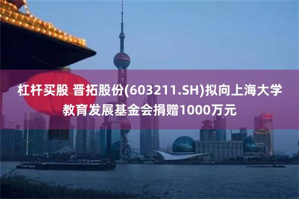 杠杆买股 晋拓股份(603211.SH)拟向上海大学教育发展基金会捐赠1000万元