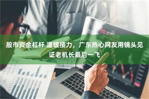 股市资金杠杆 温暖接力，广东热心网友用镜头见证老机长最后一飞