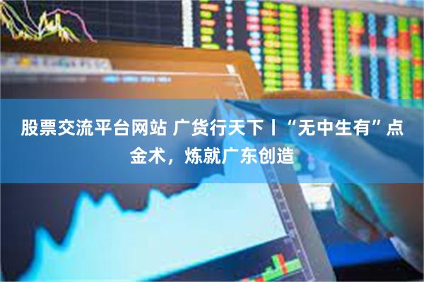 股票交流平台网站 广货行天下丨“无中生有”点金术，炼就广东创造