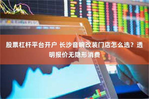 股票杠杆平台开户 长沙音响改装门店怎么选？透明报价无隐形消费