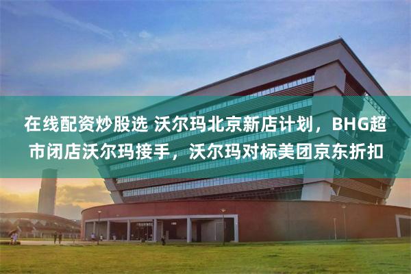 在线配资炒股选 沃尔玛北京新店计划，BHG超市闭店沃尔玛接手，沃尔玛对标美团京东折扣