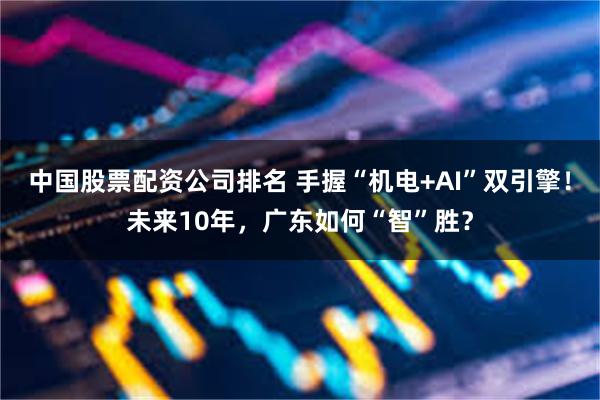 中国股票配资公司排名 手握“机电+AI”双引擎！未来10年，广东如何“智”胜？