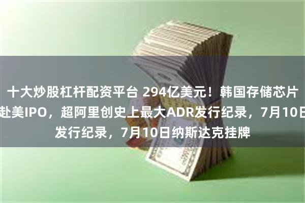 十大炒股杠杆配资平台 294亿美元！韩国存储芯片巨头SK海力士赴美IPO，超阿里创史上最大ADR发行纪录，7月10日纳斯达克挂牌