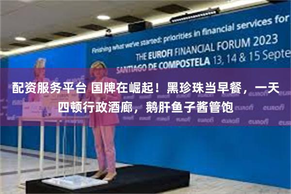 配资服务平台 国牌在崛起！黑珍珠当早餐，一天四顿行政酒廊，鹅肝鱼子酱管饱