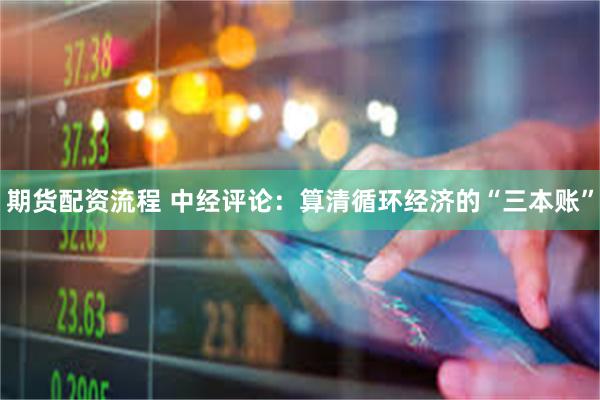 期货配资流程 中经评论：算清循环经济的“三本账”