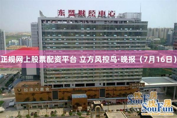 正规网上股票配资平台 立方风控鸟·晚报（7月16日）